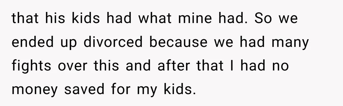 that his kids had what mine had. So we ended up divorced because we had many fights over this and after that I had no money saved for my kids.