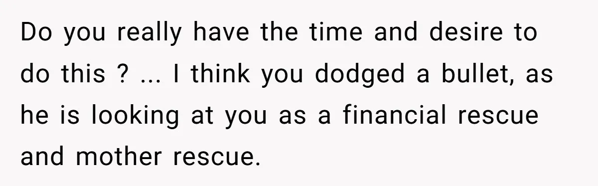 Do you really have the time and desire to do this ? ... I think you dodged a bullet, as he is looking at you as a financial rescue and...