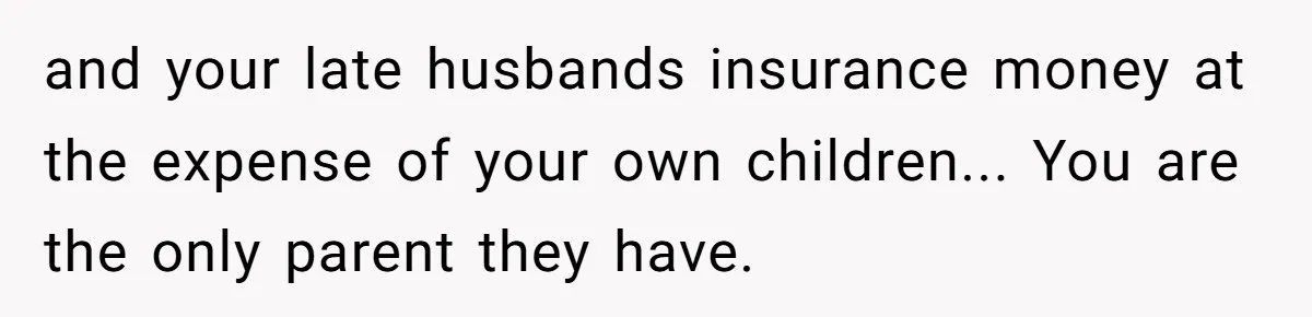 and your late husbands insurance money at the expense of your own children... You are the only parent they have.