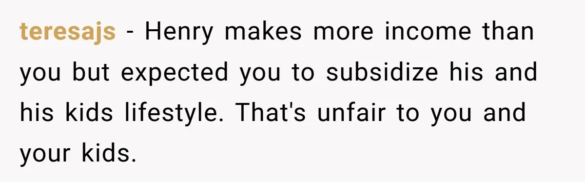 teresajs − Henry makes more income than you but expected you to subsidize his and his kids lifestyle. That's unfair to you and your kids.