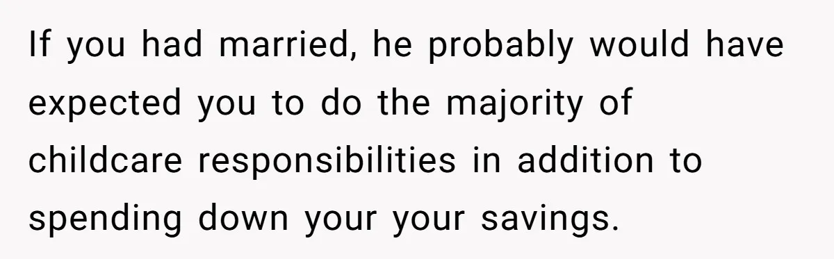 If you had married, he probably would have expected you to do the majority of childcare responsibilities in addition to spending down your your savings.