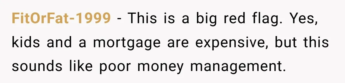 FitOrFat-1999 − This is a big red flag. Yes, kids and a mortgage are expensive, but this sounds like poor money management.