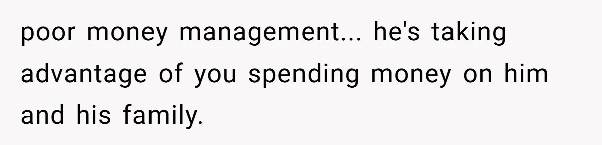 poor money management... he's taking advantage of you spending money on him and his family.