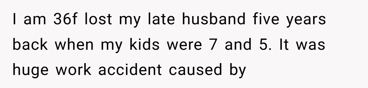 I am 36f lost my late husband five years back when my kids were 7 and 5. It was huge work accident caused by
