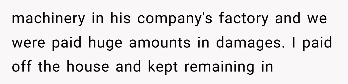 machinery in his company's factory and we were paid huge amounts in damages. I paid off the house and kept remaining in