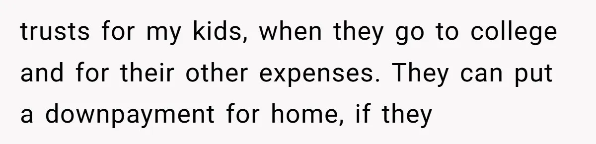 trusts for my kids, when they go to college and for their other expenses. They can put a downpayment for home, if they