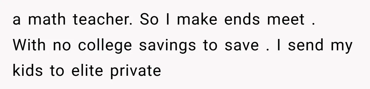 a math teacher. So I make ends meet . With no college savings to save . I send my kids to elite private