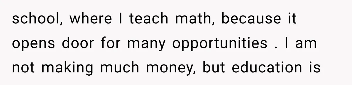 school, where I teach math, because it opens door for many opportunities . I am not making much money, but education is