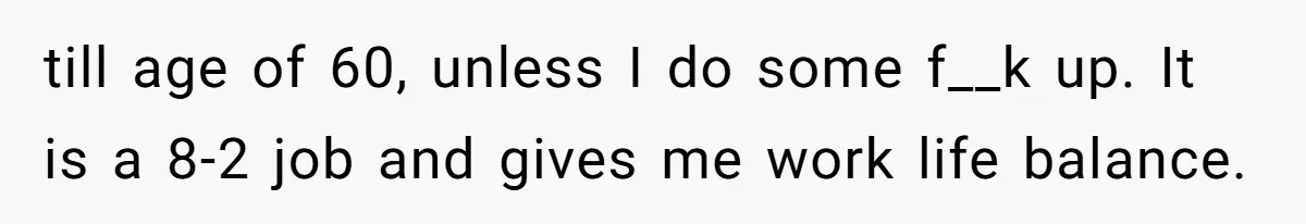 till age of 60, unless I do some f__k up. It is a 8-2 job and gives me work life balance.