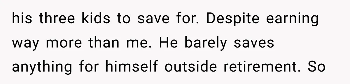 his three kids to save for. Despite earning way more than me. He barely saves anything for himself outside retirement. So