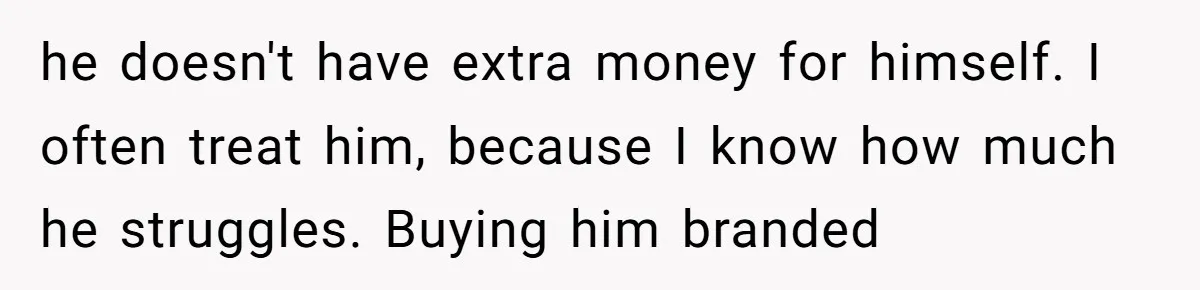 he doesn't have extra money for himself. I often treat him, because I know how much he struggles. Buying him branded