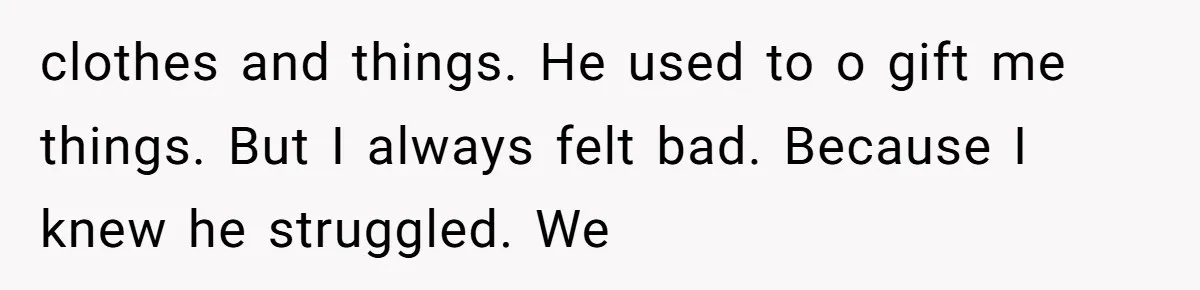clothes and things. He used to o gift me things. But I always felt bad. Because I knew he struggled. We