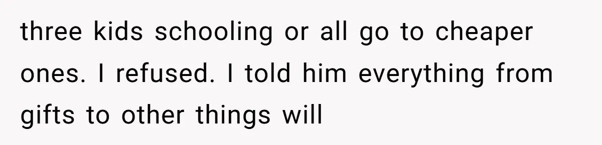 three kids schooling or all go to cheaper ones. I refused. I told him everything from gifts to other things will