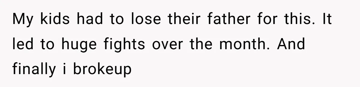 My kids had to lose their father for this. It led to huge fights over the month. And finally i brokeup