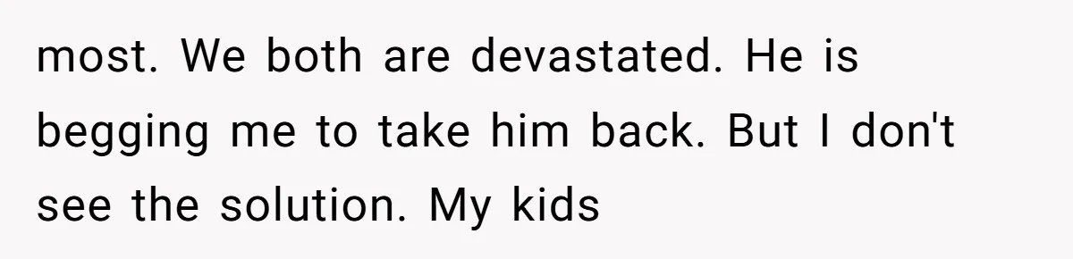 most. We both are devastated. He is begging me to take him back. But I don't see the solution. My kids