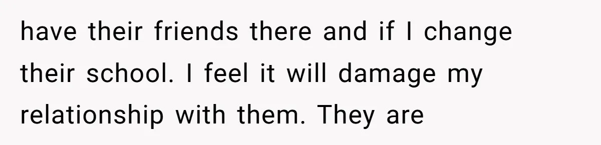 have their friends there and if I change their school. I feel it will damage my relationship with them. They are