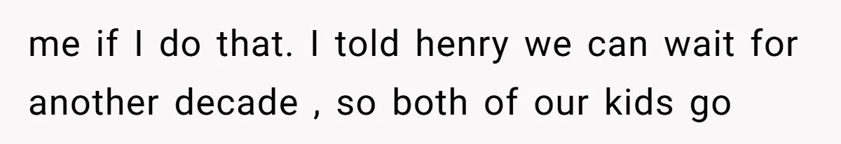 me if I do that. I told henry we can wait for another decade , so both of our kids go