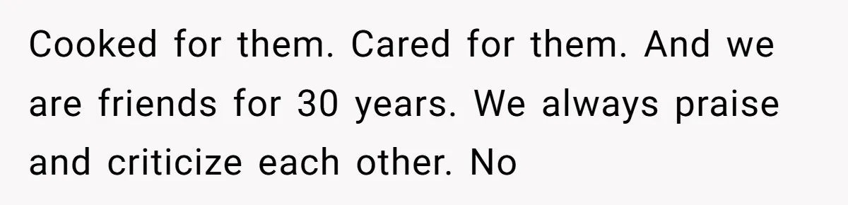 Cooked for them. Cared for them. And we are friends for 30 years. We always praise and criticize each other. No