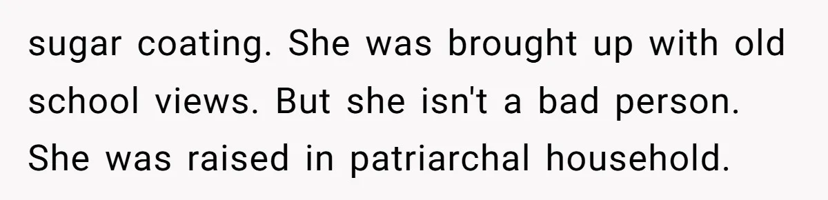 sugar coating. She was brought up with old school views. But she isn't a bad person. She was raised in patriarchal household.