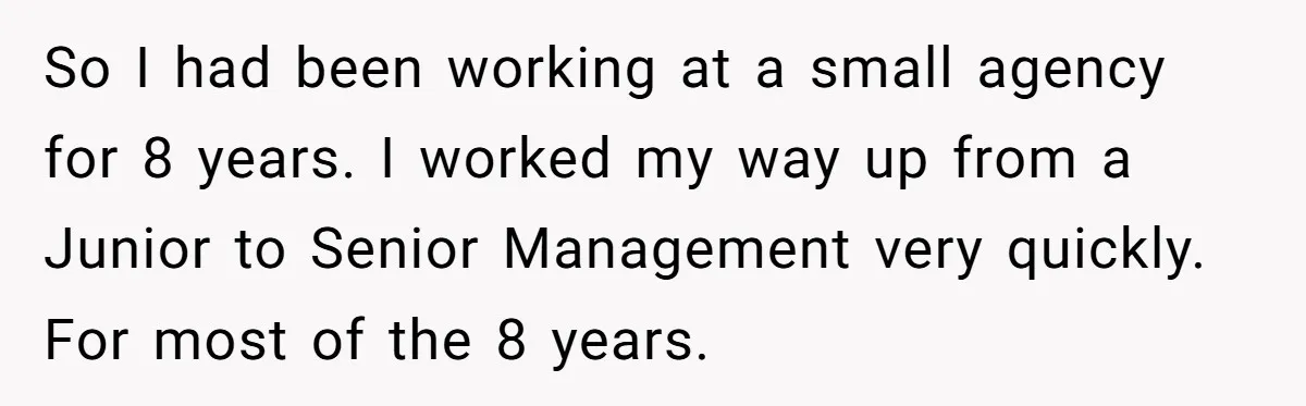 So I had been working at a small agency for 8 years. I worked my way up from a Junior to Senior Management very quickly. For most of the 8...