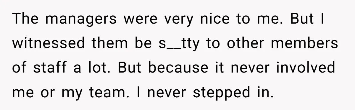 The managers were very nice to me. But I witnessed them be s__tty to other members of staff a lot. But because it never involved me or my team. I...