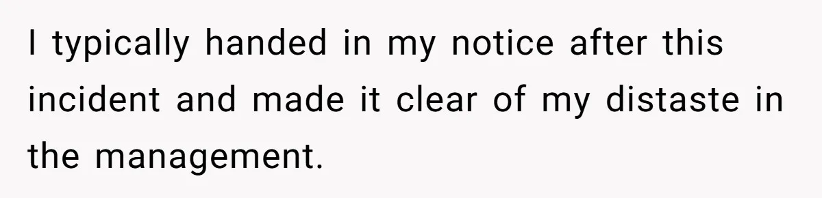 I typically handed in my notice after this incident and made it clear of my distaste in the management.
