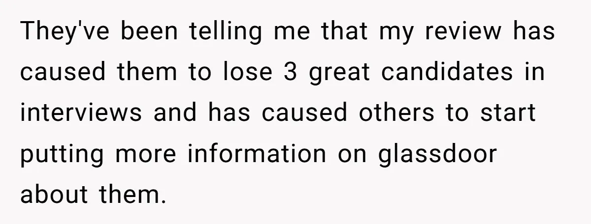 They've been telling me that my review has caused them to lose 3 great candidates in interviews and has caused others to start putting more information on glassdoor about them.
