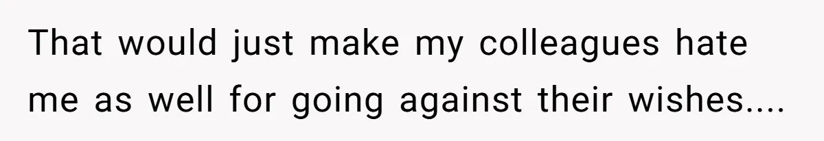 That would just make my colleagues hate me as well for going against their wishes....