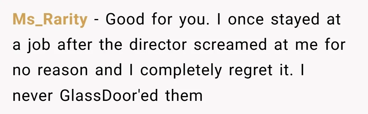 Ms_Rarity − Good for you. I once stayed at a job after the director screamed at me for no reason and I completely regret it. I never GlassDoor'ed them