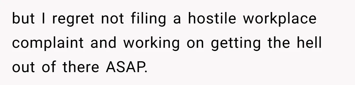 but I regret not filing a hostile workplace complaint and working on getting the hell out of there ASAP.