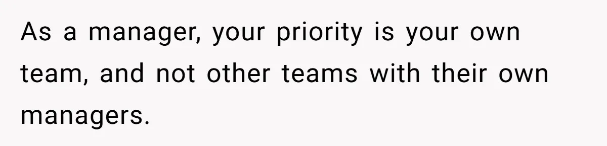 As a manager, your priority is your own team, and not other teams with their own managers.