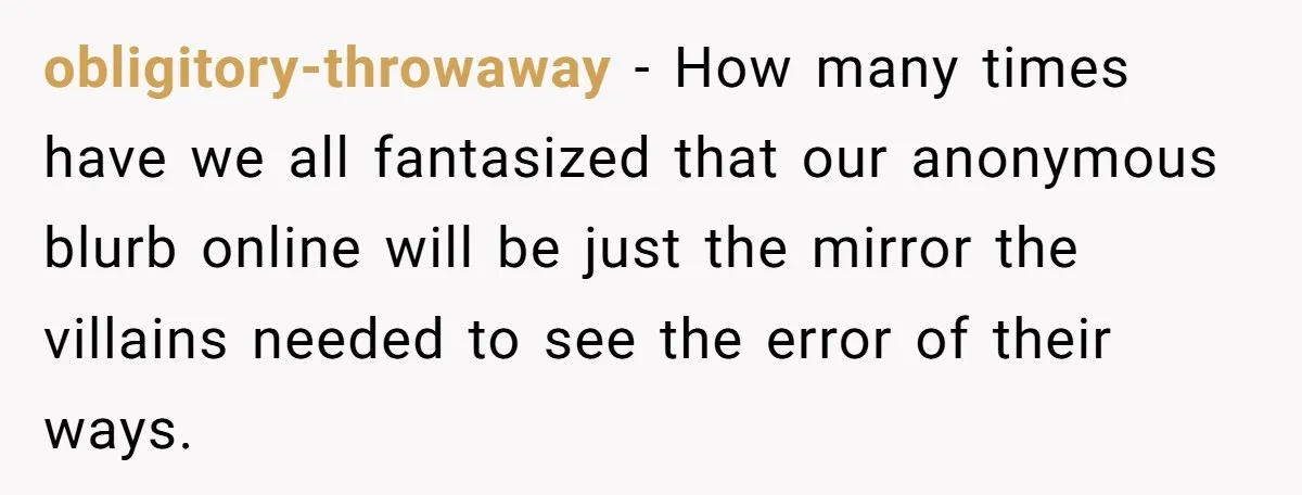obligitory-throwaway − How many times have we all fantasized that our anonymous blurb online will be just the mirror the villains needed to see the error of their ways.