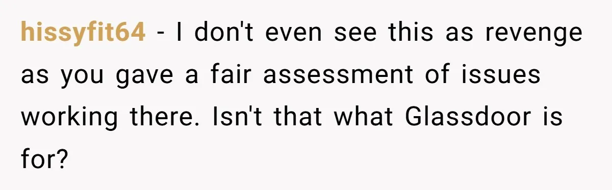 hissyfit64 − I don't even see this as revenge as you gave a fair assessment of issues working there. Isn't that what Glassdoor is for?