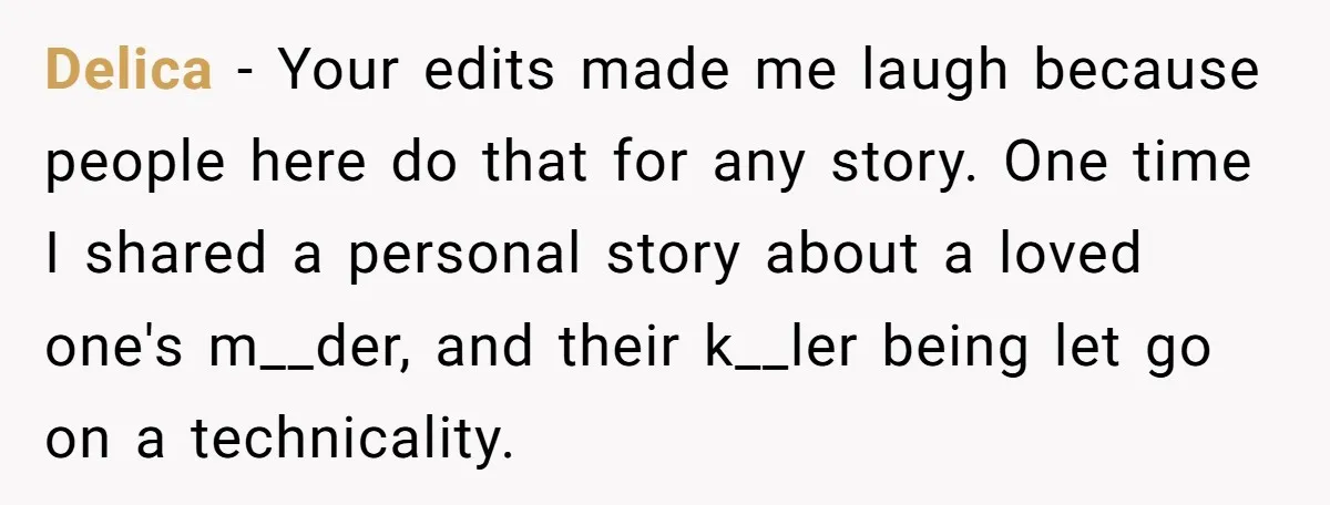 Delica − Your edits made me laugh because people here do that for any story. One time I shared a personal story about a loved one's m__der, and their k__ler...