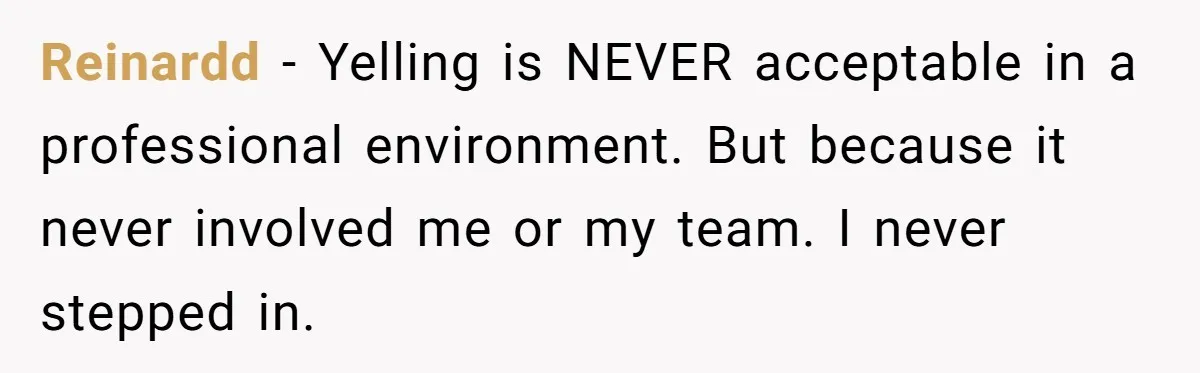 Reinardd − Yelling is NEVER acceptable in a professional environment. But because it never involved me or my team. I never stepped in.