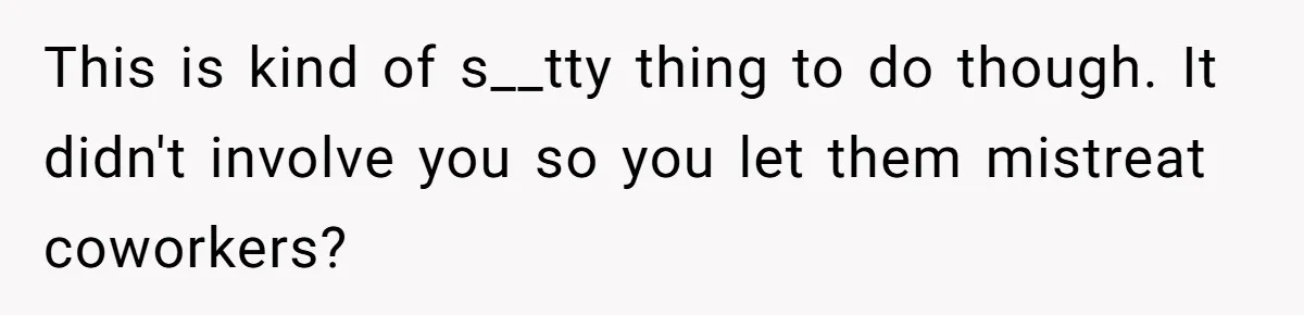 This is kind of s__tty thing to do though. It didn't involve you so you let them mistreat coworkers?