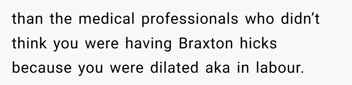 than the medical professionals who didn’t think you were having Braxton hicks because you were dilated aka in labour.