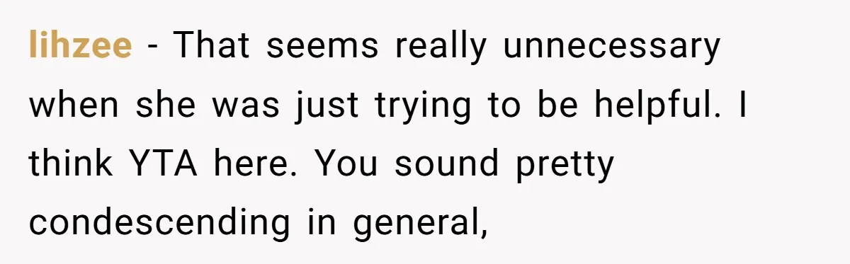lihzee − That seems really unnecessary when she was just trying to be helpful. I think YTA here. You sound pretty condescending in general,