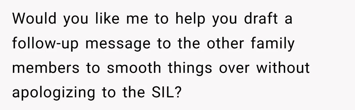 Would you like me to help you draft a follow-up message to the other family members to smooth things over without apologizing to the SIL?