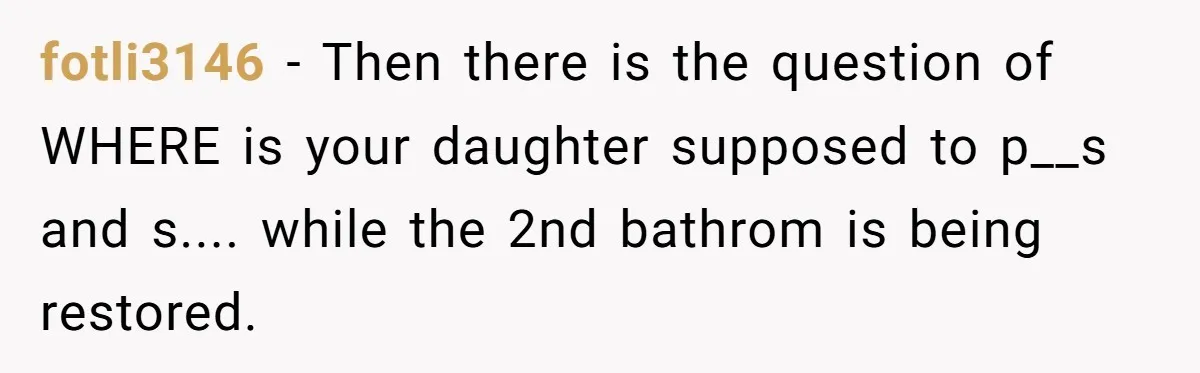 fotli3146 − Then there is the question of WHERE is your daughter supposed to p__s and s.... while the 2nd bathrom is being restored.