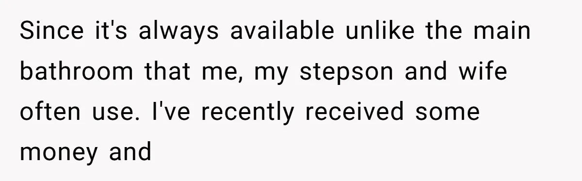 Since it's always available unlike the main bathroom that me, my stepson and wife often use. I've recently received some money and