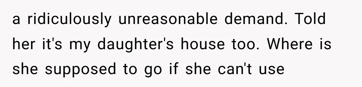 a ridiculously unreasonable demand. Told her it's my daughter's house too. Where is she supposed to go if she can't use