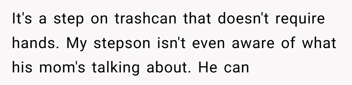 It's a step on trashcan that doesn't require hands. My stepson isn't even aware of what his mom's talking about. He can