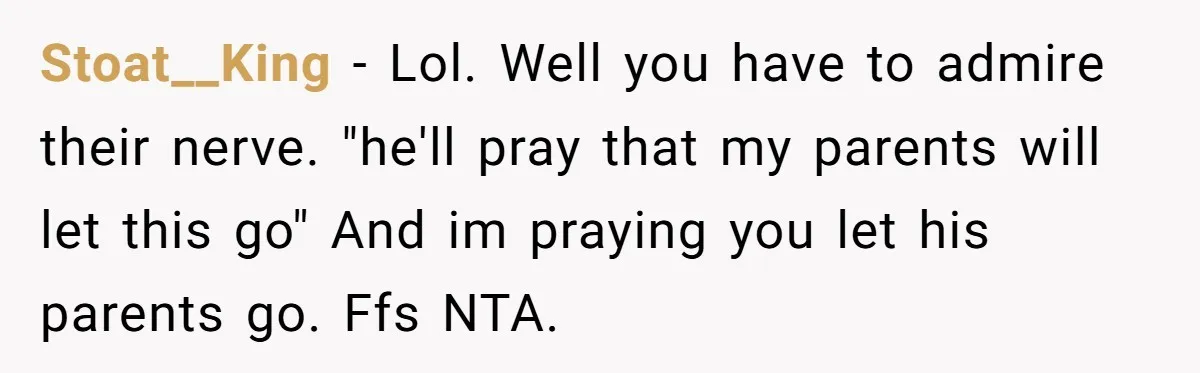 Stoat__King − Lol. Well you have to admire their nerve. "he'll pray that my parents will let this go" And im praying you let his parents go. Ffs NTA.