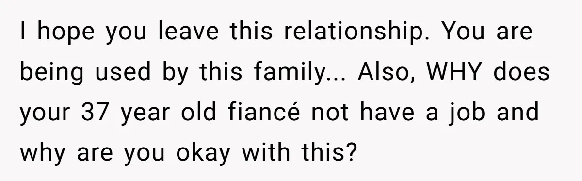 I hope you leave this relationship. You are being used by this family... Also, WHY does your 37 year old fiancé not have a job and why are you okay...
