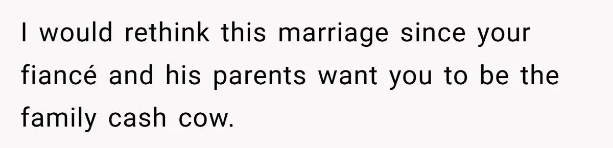 I would rethink this marriage since your fiancé and his parents want you to be the family cash cow.