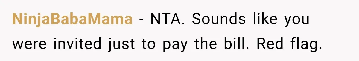 NinjaBabaMama − NTA. Sounds like you were invited just to pay the bill. Red flag.