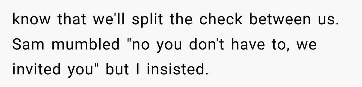 know that we'll split the check between us. Sam mumbled "no you don't have to, we invited you" but I insisted.