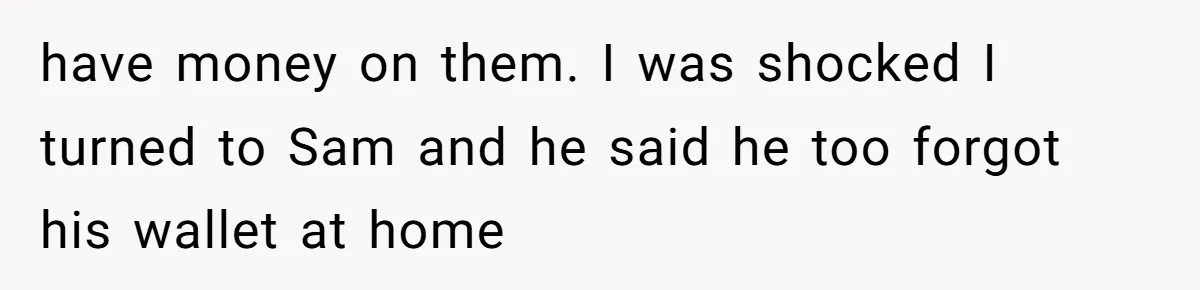 have money on them. I was shocked I turned to Sam and he said he too forgot his wallet at home