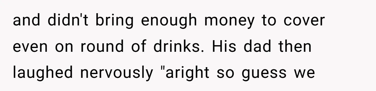 and didn't bring enough money to cover even on round of drinks. His dad then laughed nervously "aright so guess we